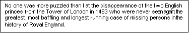 Text Box: No one was more puzzled than I at the disappearance of the two English princes from the Tower of London in 1483 who were never seen again: the greatest, most baffling and longest running case of missing persons in the history of Royal England.