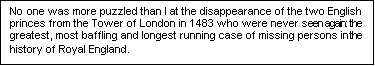 Text Box: No one was more puzzled than I at the disappearance of the two English princes from the Tower of London in 1483 who were never seen again: the greatest, most baffling and longest running case of missing persons in the history of Royal England.